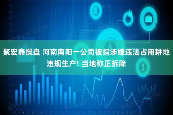 聚宏鑫操盘 河南南阳一公司被指涉嫌违法占用耕地违规生产! 当地称正拆除
