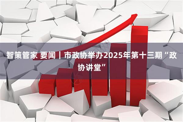 智策管家 要闻|市政协举办2025年第十三期“政协讲堂”