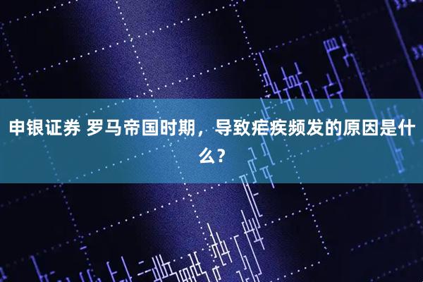 申银证券 罗马帝国时期,导致疟疾频发的原因是什么?