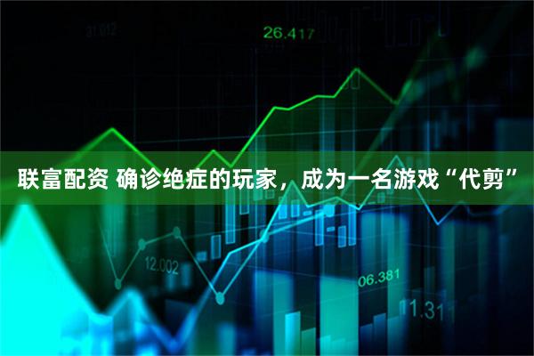 联富配资 确诊绝症的玩家,成为一名游戏“代剪”