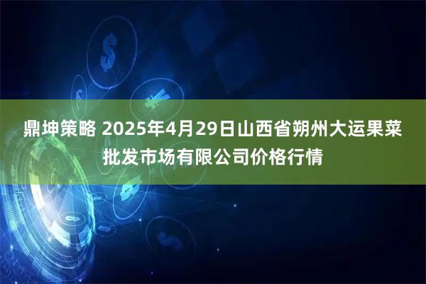 鼎坤策略 2025年4月29日山西省朔州大运果菜批发市场有限公司价格行情