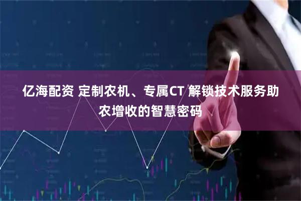 亿海配资 定制农机、专属CT 解锁技术服务助农增收的智慧密码