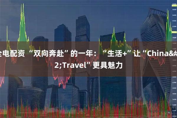 全电配资 “双向奔赴”的一年:“生活+”让“China Travel”更具魅力