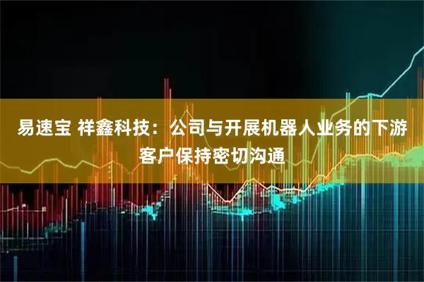 易速宝 祥鑫科技：公司与开展机器人业务的下游客户保持密切沟通
