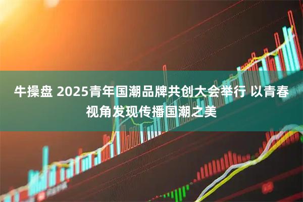 牛操盘 2025青年国潮品牌共创大会举行 以青春视角发现传播国潮之美