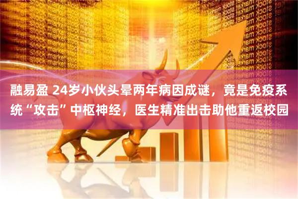 融易盈 24岁小伙头晕两年病因成谜，竟是免疫系统“攻击”中枢神经，医生精准出击助他重返校园