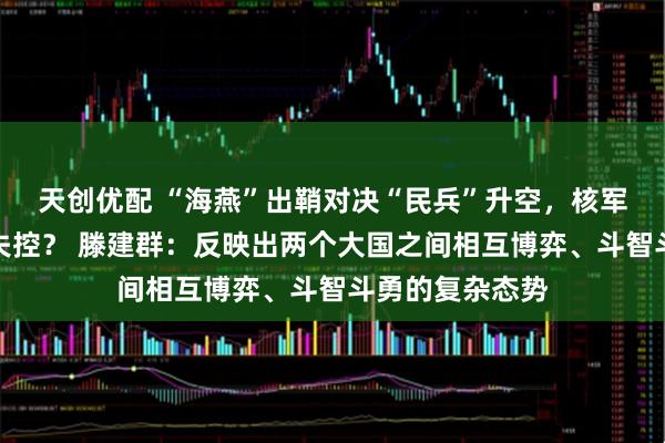 天创优配 “海燕”出鞘对决“民兵”升空,核军控体系是否会失控? 滕建群:反映出两个大国之间相互博弈、斗智斗勇的复杂态势