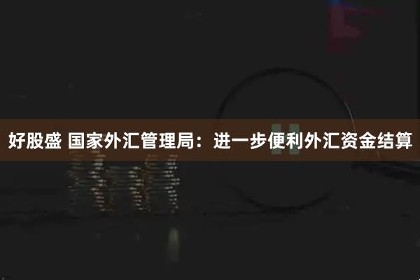 好股盛 国家外汇管理局:进一步便利外汇资金结算