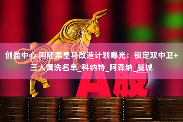 创盈中心 阿隆索皇马改造计划曝光：锁定双中卫+三人清洗名单_科纳特_阿森纳_曼城