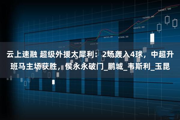 云上速融 超级外援太犀利：2场轰入4球，中超升班马主场获胜，侯永永破门_鹏城_韦斯利_玉昆
