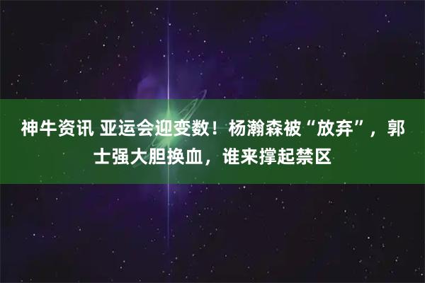 神牛资讯 亚运会迎变数!杨瀚森被“放弃”,郭士强大胆换血,谁来撑起禁区