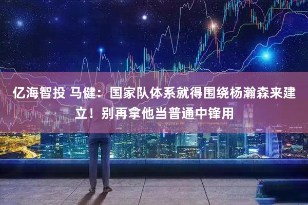 亿海智投 马健：国家队体系就得围绕杨瀚森来建立！别再拿他当普通中锋用