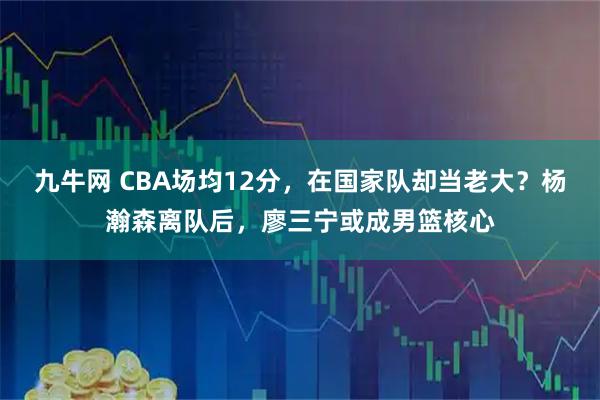 九牛网 CBA场均12分，在国家队却当老大？杨瀚森离队后，廖三宁或成男篮核心